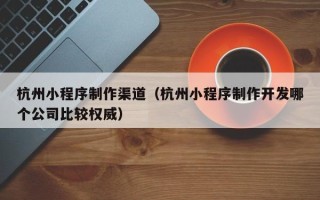 鹰潭杭州小程序制作渠道（杭州小程序制作开发哪个公司比较权威）