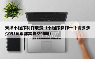 鹰潭天津小程序制作收费（小程序制作一个需要多少钱!每年都需要交钱吗）